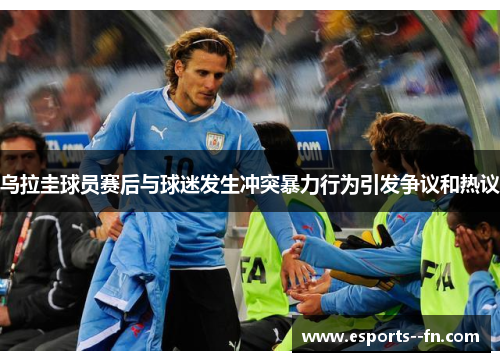 乌拉圭球员赛后与球迷发生冲突暴力行为引发争议和热议