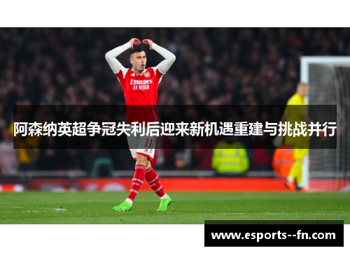 阿森纳英超争冠失利后迎来新机遇重建与挑战并行