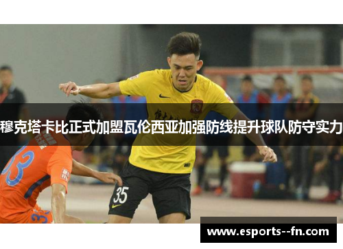 穆克塔卡比正式加盟瓦伦西亚加强防线提升球队防守实力 穆克塔卡比正式加盟瓦伦西亚加强防线提升球队防守实力
