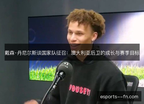 戴森·丹尼尔斯谈国家队征召:澳大利亚后卫的成长与赛季目标 戴森·丹尼尔斯谈国家队征召:澳大利亚后卫的成长与赛季目标